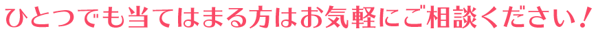 ひとつでも当てはまる方はお気軽にご相談ください！